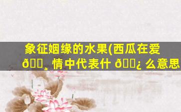 象征姻缘的水果(西瓜在爱 🌸 情中代表什 🌿 么意思)